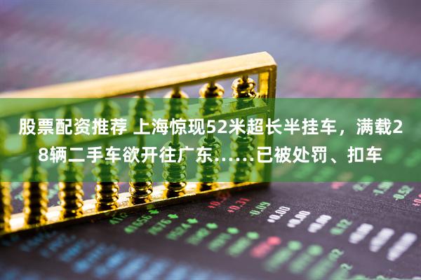 股票配资推荐 上海惊现52米超长半挂车，满载28辆二手车欲开往广东……已被处罚、扣车