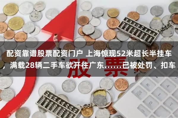 配资靠谱股票配资门户 上海惊现52米超长半挂车，满载28辆二手车欲开往广东……已被处罚、扣车