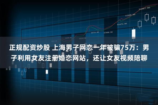 正规配资炒股 上海男子网恋一年被骗75万：男子利用女友注册婚恋网站，还让女友视频陪聊