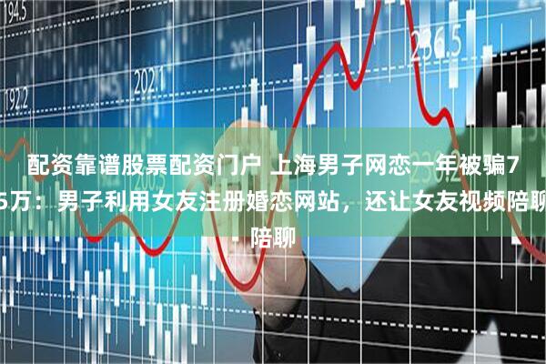 配资靠谱股票配资门户 上海男子网恋一年被骗75万：男子利用女友注册婚恋网站，还让女友视频陪聊