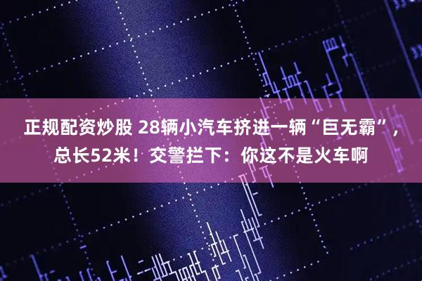 正规配资炒股 28辆小汽车挤进一辆“巨无霸”，总长52米！交警拦下：你这不是火车啊