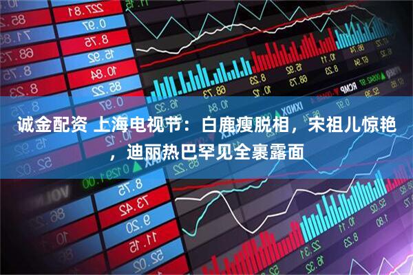 诚金配资 上海电视节：白鹿瘦脱相，宋祖儿惊艳，迪丽热巴罕见全裹露面