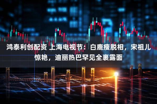 鸿泰利创配资 上海电视节：白鹿瘦脱相，宋祖儿惊艳，迪丽热巴罕见全裹露面