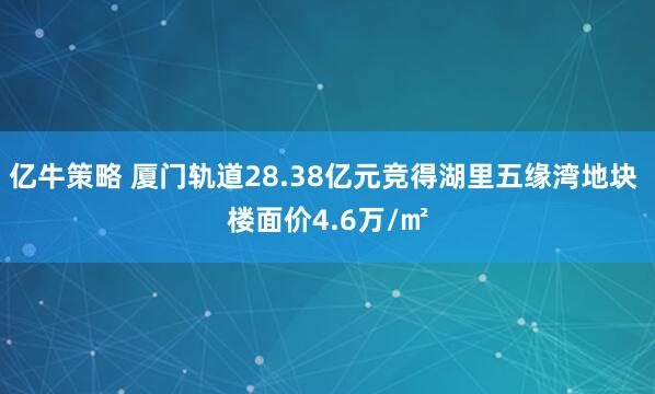 亿牛策略 厦门轨道28.38亿元竞得湖里五缘湾地块 楼面价4.6万/㎡