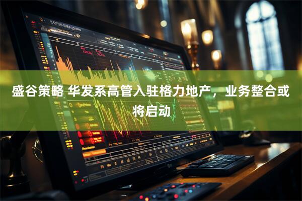 盛谷策略 华发系高管入驻格力地产，业务整合或将启动