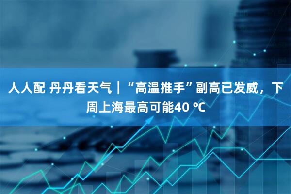 人人配 丹丹看天气｜“高温推手”副高已发威，下周上海最高可能40 ℃