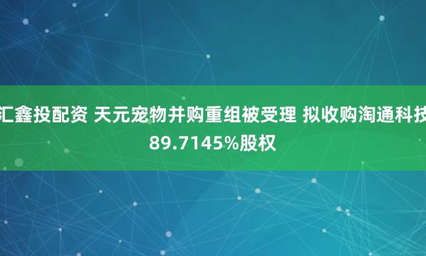 汇鑫投配资 天元宠物并购重组被受理 拟收购淘通科技89.7145%股权
