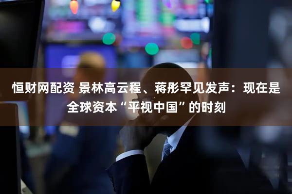 恒财网配资 景林高云程、蒋彤罕见发声：现在是全球资本“平视中国”的时刻