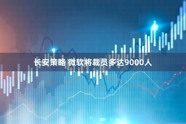 长安策略 微软将裁员多达9000人