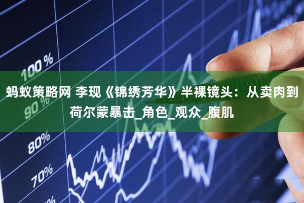 蚂蚁策略网 李现《锦绣芳华》半裸镜头：从卖肉到荷尔蒙暴击_角色_观众_腹肌