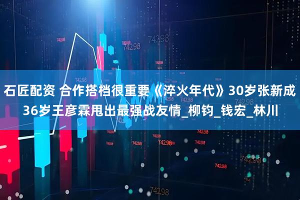 石匠配资 合作搭档很重要《淬火年代》30岁张新成36岁王彦霖甩出最强战友情_柳钧_钱宏_林川