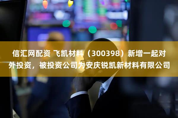 信汇网配资 飞凯材料（300398）新增一起对外投资，被投资公司为安庆锐凯新材料有限公司