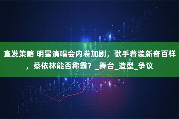 宣发策略 明星演唱会内卷加剧，歌手着装新奇百样，蔡依林能否称霸？_舞台_造型_争议