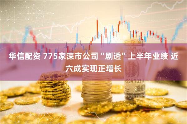 华信配资 775家深市公司“剧透”上半年业绩 近六成实现正增长