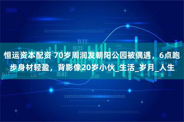 恒运资本配资 70岁周润发朝阳公园被偶遇，6点跑步身材轻盈，背影像20岁小伙_生活_岁月_人生