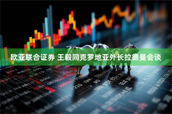欧亚联合证券 王毅同克罗地亚外长拉德曼会谈