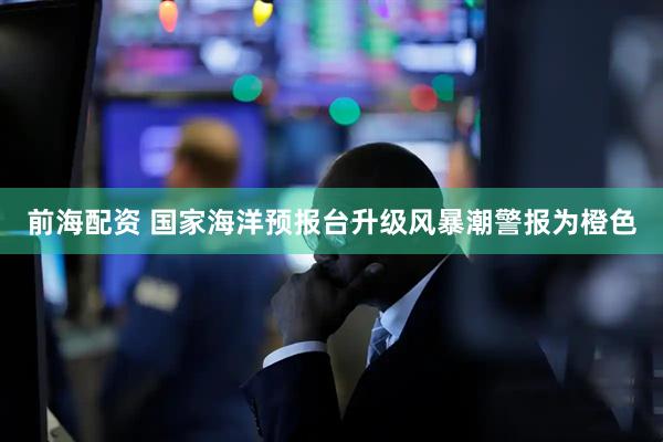 前海配资 国家海洋预报台升级风暴潮警报为橙色