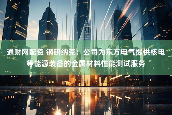 通财网配资 钢研纳克：公司为东方电气提供核电等能源装备的金属材料性能测试服务