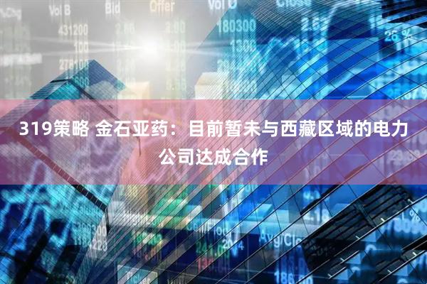 319策略 金石亚药：目前暂未与西藏区域的电力公司达成合作