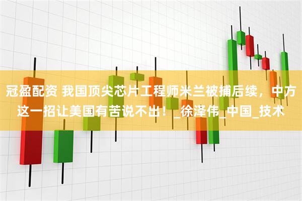 冠盈配资 我国顶尖芯片工程师米兰被捕后续，中方这一招让美国有苦说不出！_徐泽伟_中国_技术