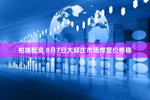 柏瑞配资 8月7日大邱庄市场焊管价格稳