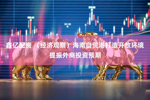 鑫亿配资 （经济观察）海南自贸港打造开放环境提振外商投资预期