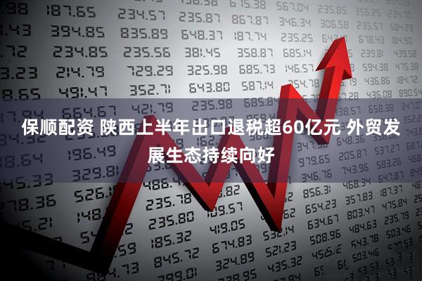 保顺配资 陕西上半年出口退税超60亿元 外贸发展生态持续向好
