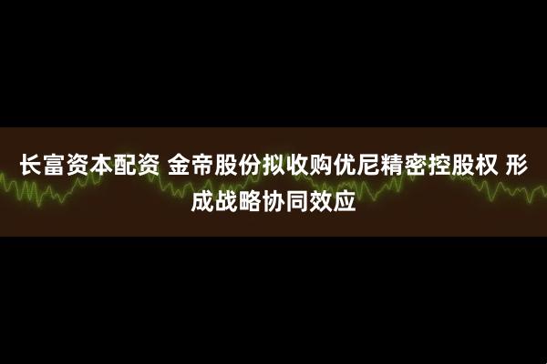 长富资本配资 金帝股份拟收购优尼精密控股权 形成战略协同效应