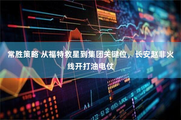 常胜策略 从福特救星到集团关键位，长安赵非火线开打油电仗