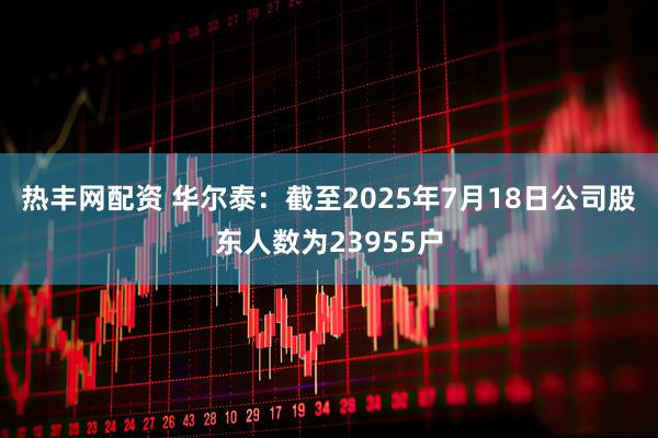 热丰网配资 华尔泰：截至2025年7月18日公司股东人数为23955户