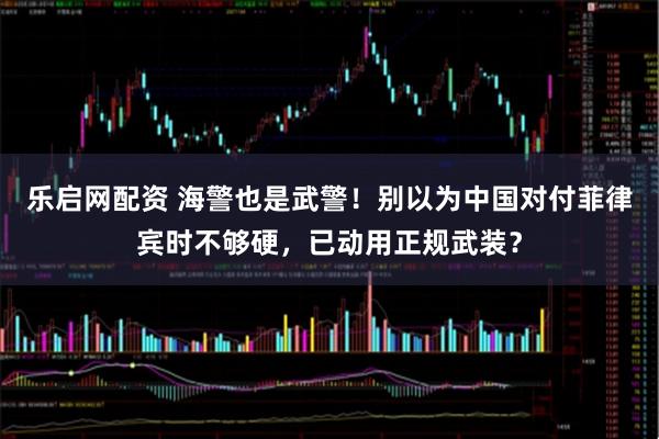 乐启网配资 海警也是武警！别以为中国对付菲律宾时不够硬，已动用正规武装？