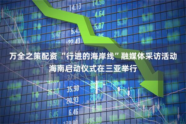 万全之策配资 “行进的海岸线”融媒体采访活动海南启动仪式在三亚举行