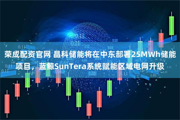 荣成配资官网 晶科储能将在中东部署25MWh储能项目，蓝鲸SunTera系统赋能区域电网升级