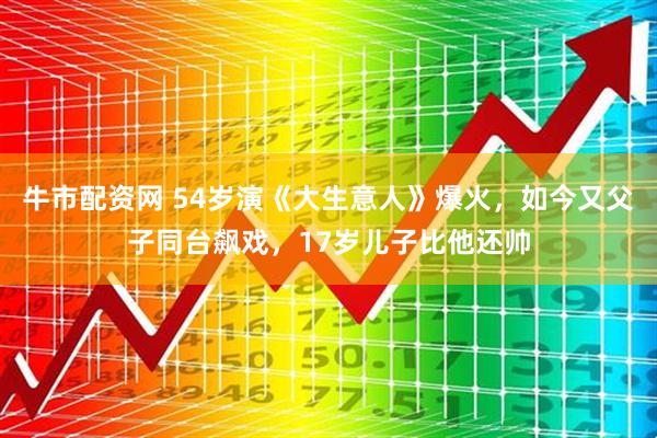 牛市配资网 54岁演《大生意人》爆火，如今又父子同台飙戏，17岁儿子比他还帅