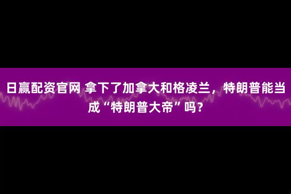 日赢配资官网 拿下了加拿大和格凌兰，特朗普能当成“特朗普大帝”吗？