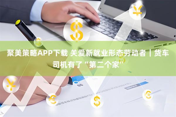 聚美策略APP下载 关爱新就业形态劳动者｜货车司机有了“第二个家”