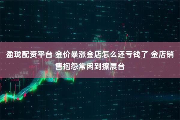 盈珑配资平台 金价暴涨金店怎么还亏钱了 金店销售抱怨常闲到擦展台
