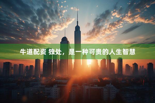 牛道配资 独处，是一种可贵的人生智慧